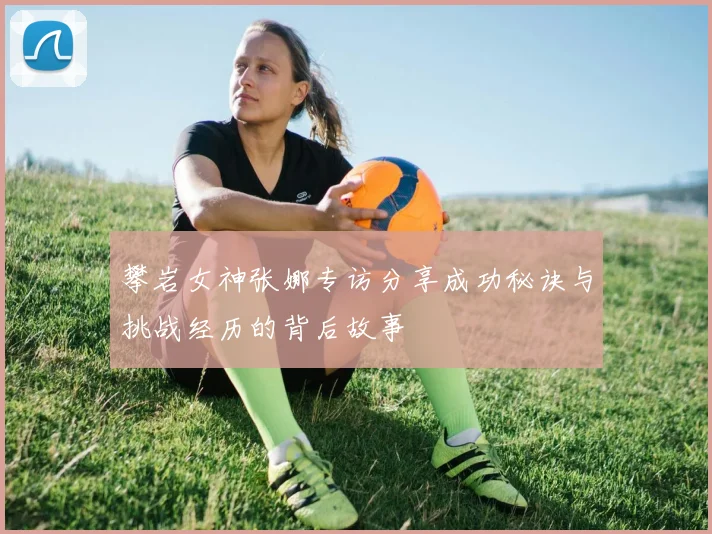 攀岩女神张娜专访分享成功秘诀与挑战经历的背后故事