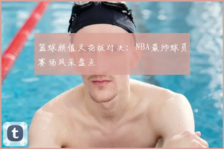 篮球颜值天花板对决：NBA最帅球员赛场风采盘点