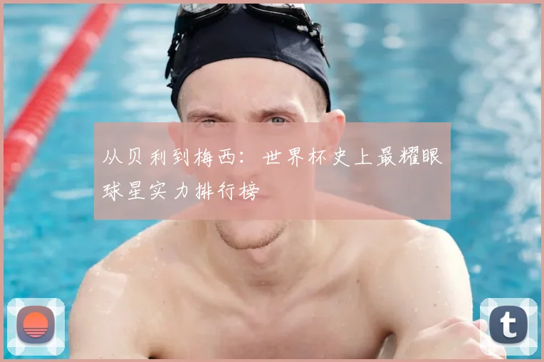 从贝利到梅西:世界杯史上最耀眼球星实力排行榜