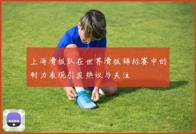 上海滑板队在世界滑板锦标赛中的耐力表现引发热议与关注