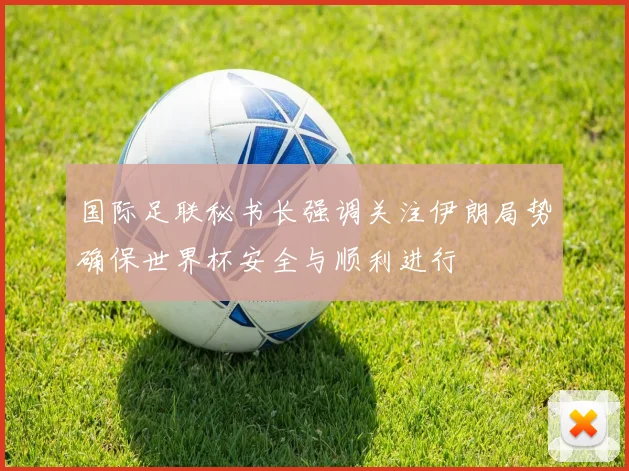 国际足联秘书长强调关注伊朗局势确保世界杯安全与顺利进行