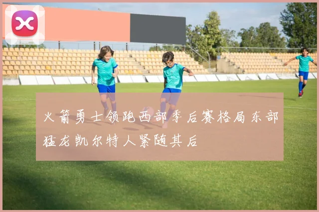 火箭勇士领跑西部季后赛格局东部猛龙凯尔特人紧随其后
