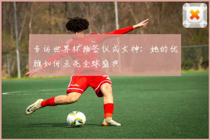 专访世界杯抽签仪式女神：她的优雅如何点亮全球盛典