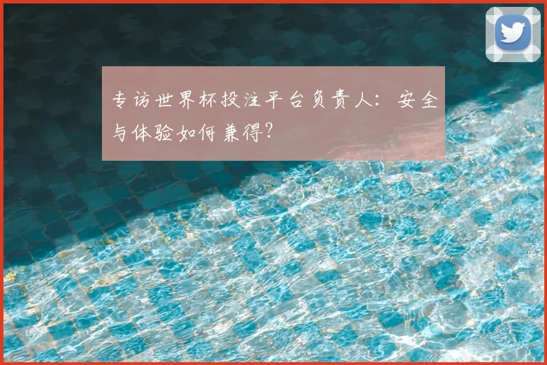 专访世界杯投注平台负责人:安全与体验如何兼得?