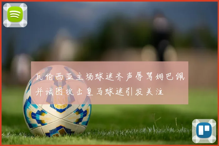 瓦伦西亚主场球迷齐声辱骂姆巴佩并试图攻击皇马球迷引发关注