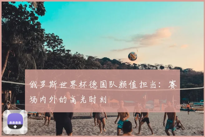 俄罗斯世界杯德国队颜值担当:赛场内外的高光时刻