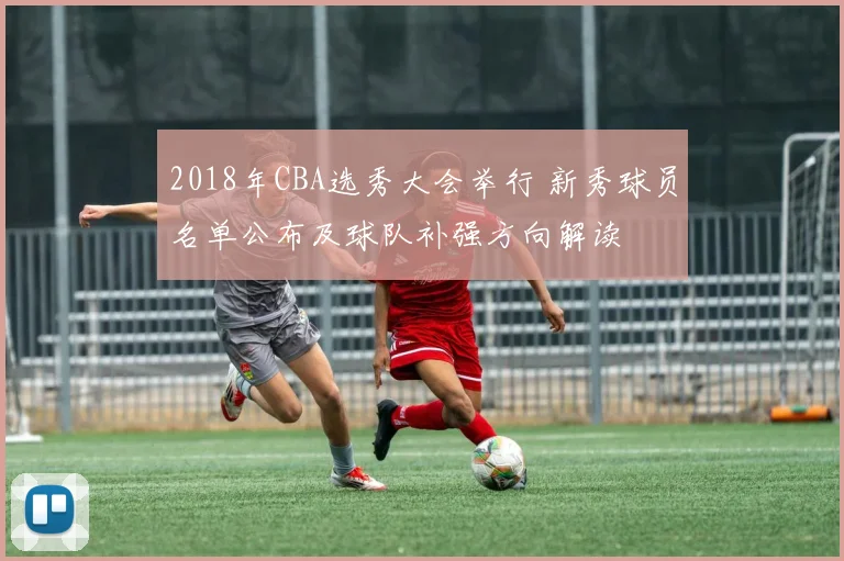 2018年CBA选秀大会举行 新秀球员名单公布及球队补强方向解读
