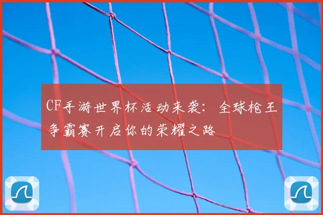 CF手游世界杯活动来袭:全球枪王争霸赛开启你的荣耀之路