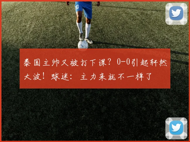 泰国主帅又被打下课?0-0引起轩然大波!球迷:主力来就不一样了