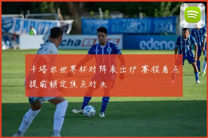 卡塔尔世界杯对阵表出炉 赛程看点提前锁定焦点对决