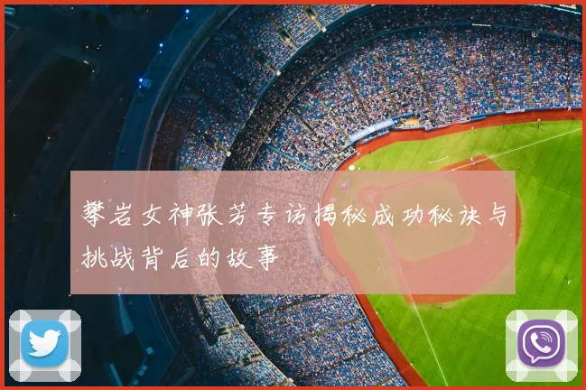 攀岩女神张芳专访揭秘成功秘诀与挑战背后的故事