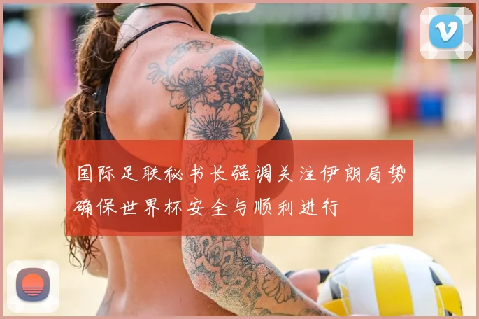 国际足联秘书长强调关注伊朗局势确保世界杯安全与顺利进行