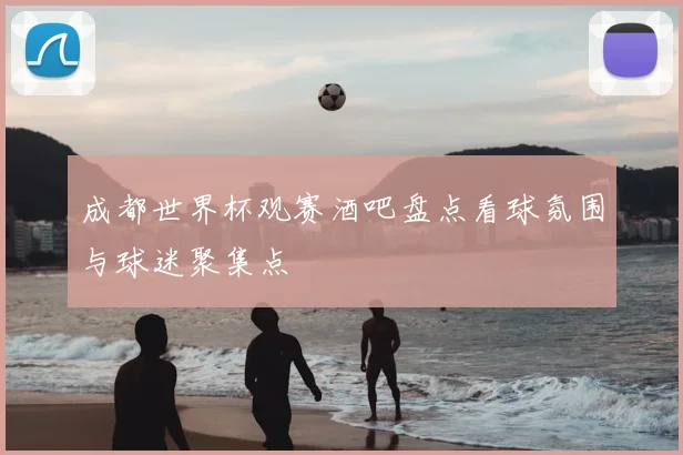 成都世界杯观赛酒吧盘点看球氛围与球迷聚集点