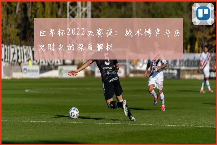 世界杯2022决赛夜:战术博弈与历史时刻的深度解析