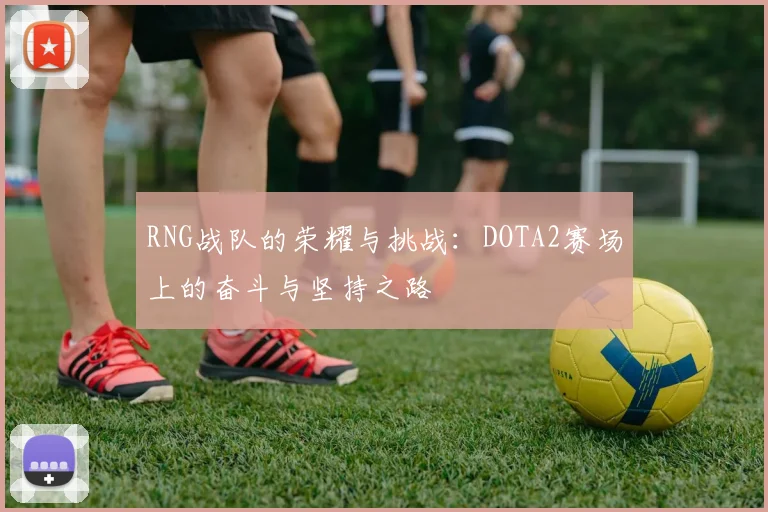 RNG战队的荣耀与挑战:DOTA2赛场上的奋斗与坚持之路