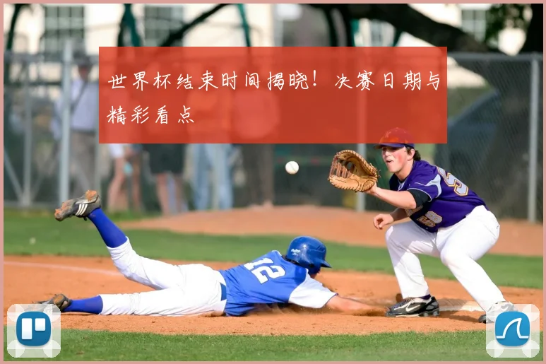 世界杯结束时间揭晓！决赛日期与精彩看点