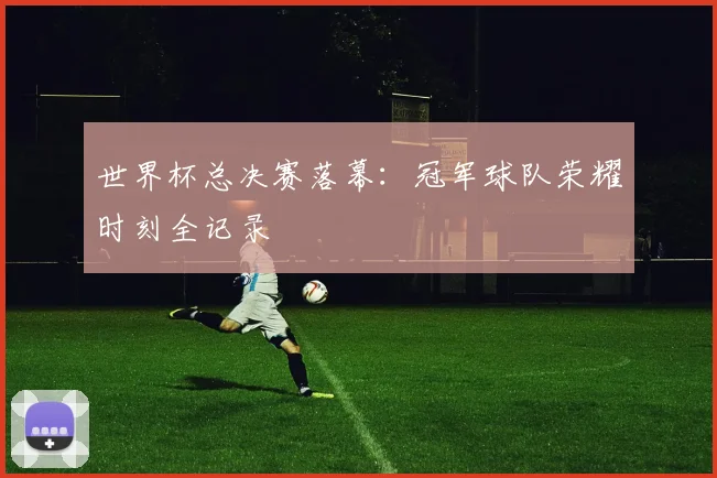 世界杯总决赛落幕:冠军球队荣耀时刻全记录