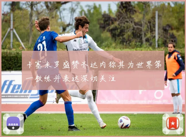 卡塞米罗盛赞齐达内称其为世界第一教练并表达深切关注