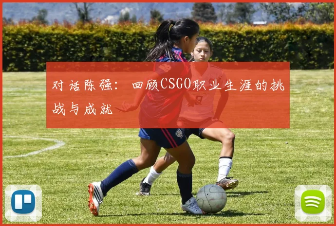 对话陈强：回顾CSGO职业生涯的挑战与成就