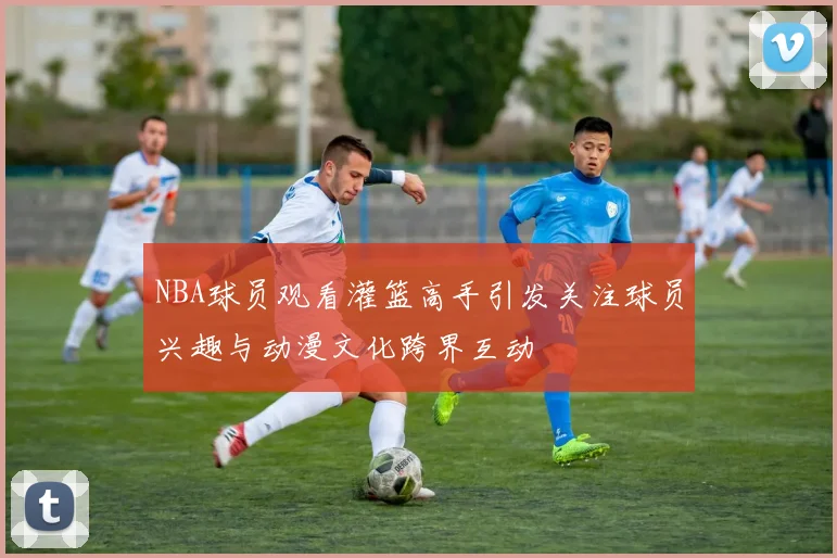 NBA球员观看灌篮高手引发关注球员兴趣与动漫文化跨界互动