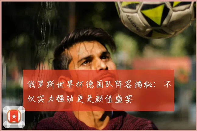 俄罗斯世界杯德国队阵容揭秘：不仅实力强劲更是颜值盛宴