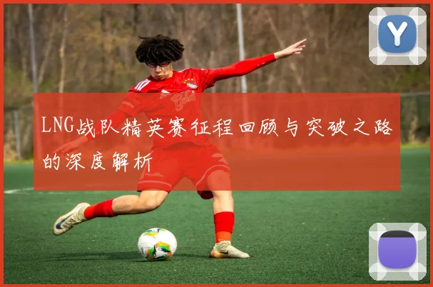 LNG战队精英赛征程回顾与突破之路的深度解析