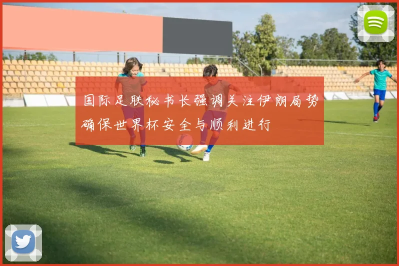国际足联秘书长强调关注伊朗局势确保世界杯安全与顺利进行
