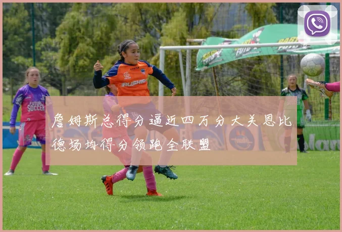 詹姆斯总得分逼近四万分大关恩比德场均得分领跑全联盟