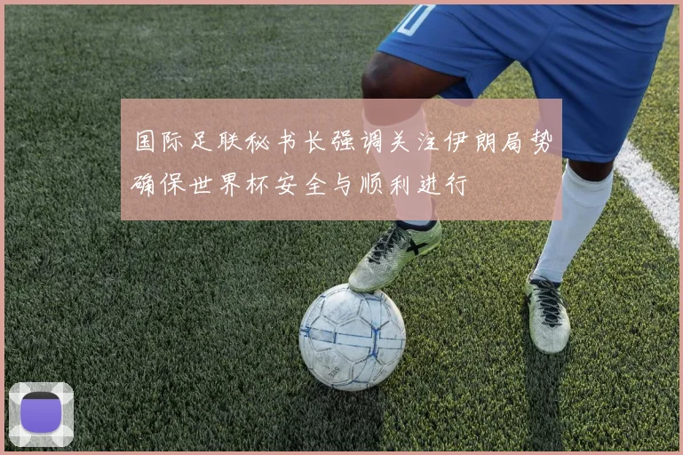 国际足联秘书长强调关注伊朗局势确保世界杯安全与顺利进行