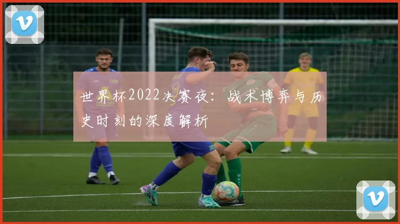 世界杯2022决赛夜:战术博弈与历史时刻的深度解析
