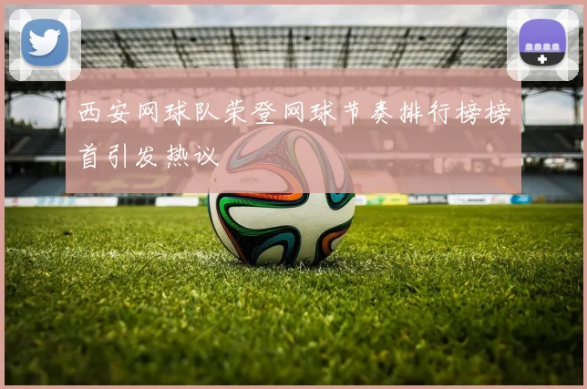 西安网球队荣登网球节奏排行榜榜首引发热议