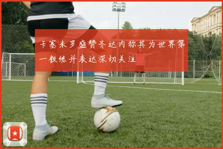 卡塞米罗盛赞齐达内称其为世界第一教练并表达深切关注