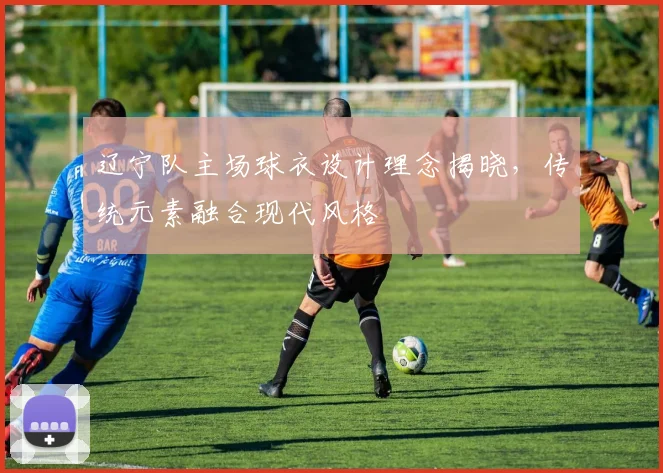 辽宁队主场球衣设计理念揭晓,传统元素融合现代风格