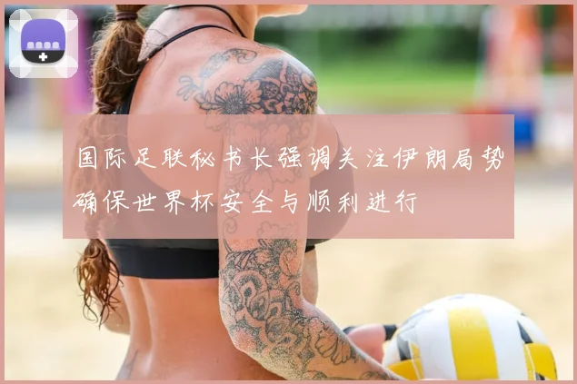 国际足联秘书长强调关注伊朗局势确保世界杯安全与顺利进行