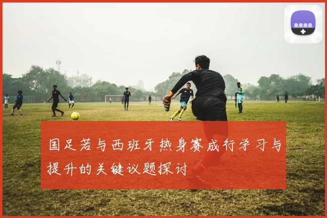国足若与西班牙热身赛成行学习与提升的关键议题探讨