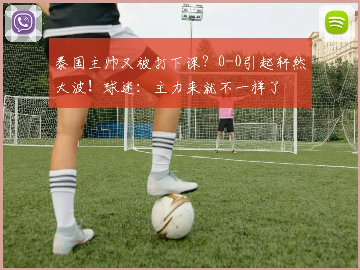 泰国主帅又被打下课?0-0引起轩然大波!球迷:主力来就不一样了