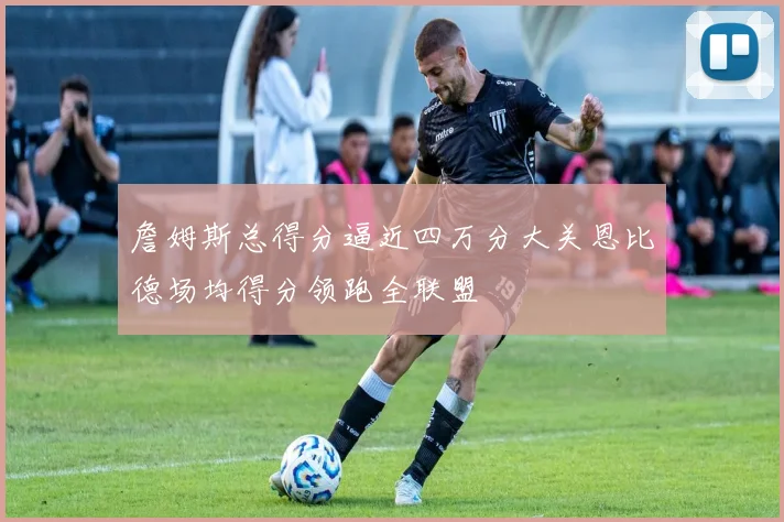 詹姆斯总得分逼近四万分大关恩比德场均得分领跑全联盟