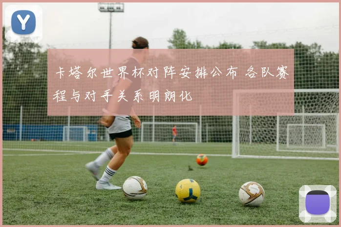卡塔尔世界杯对阵安排公布 各队赛程与对手关系明朗化
