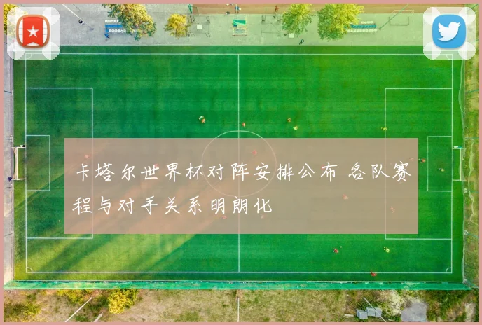 卡塔尔世界杯对阵安排公布 各队赛程与对手关系明朗化