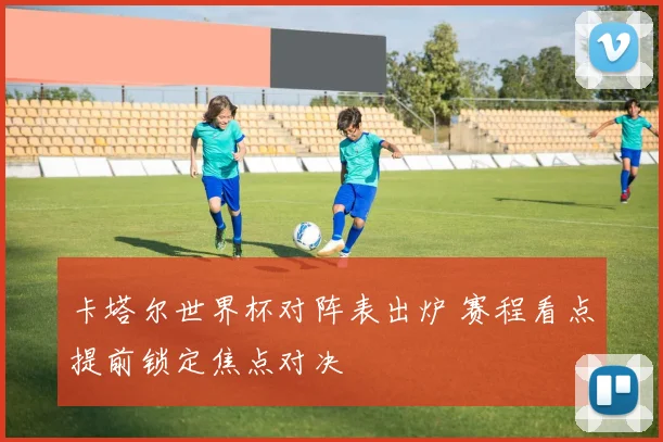 卡塔尔世界杯对阵表出炉 赛程看点提前锁定焦点对决