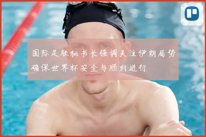 国际足联秘书长强调关注伊朗局势确保世界杯安全与顺利进行