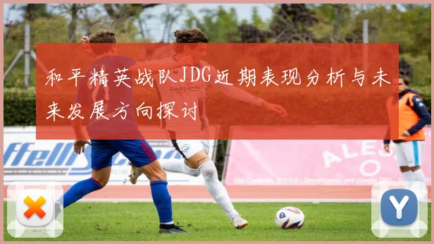和平精英战队JDG近期表现分析与未来发展方向探讨