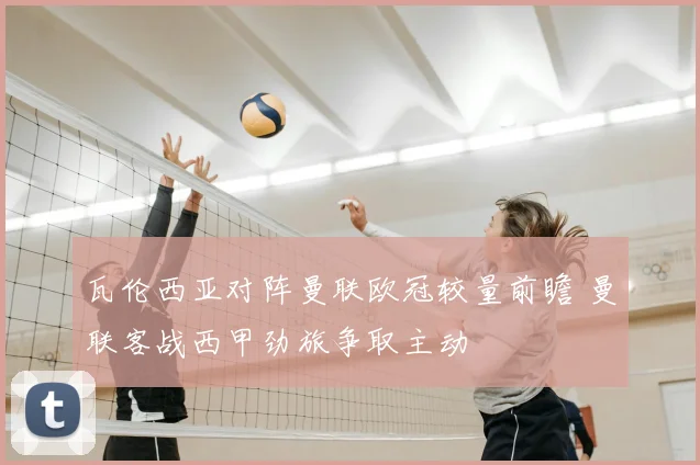 瓦伦西亚对阵曼联欧冠较量前瞻 曼联客战西甲劲旅争取主动