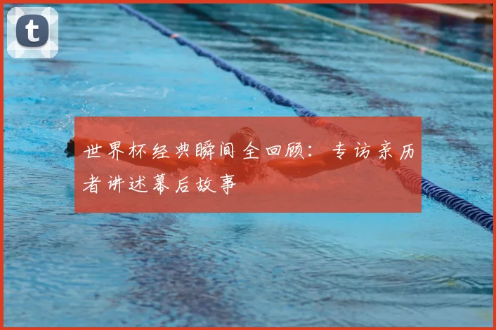 世界杯经典瞬间全回顾:专访亲历者讲述幕后故事