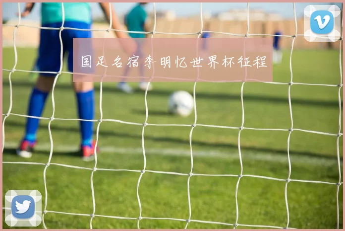 国足名宿李明忆世界杯征程