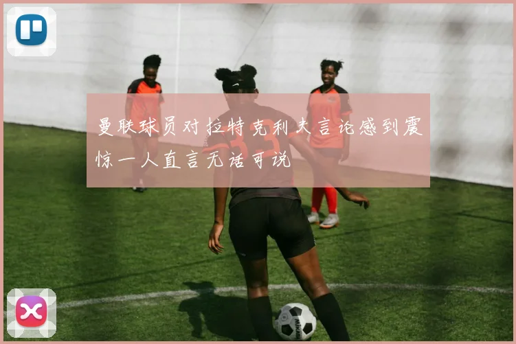 曼联球员对拉特克利夫言论感到震惊一人直言无话可说