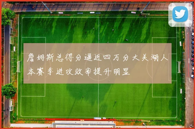 詹姆斯总得分逼近四万分大关湖人本赛季进攻效率提升明显