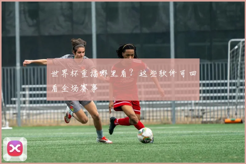 世界杯重播哪里看？这些软件可回看全场赛事