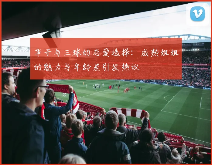华子与三球的恋爱选择：成熟姐姐的魅力与年龄差引发热议