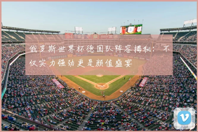 俄罗斯世界杯德国队阵容揭秘：不仅实力强劲更是颜值盛宴